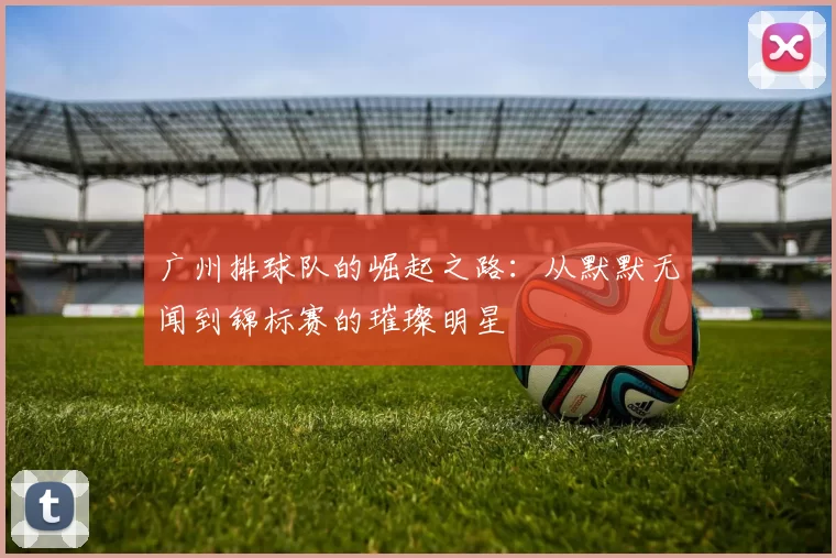 广州排球队的崛起之路：从默默无闻到锦标赛的璀璨明星