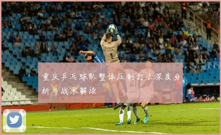 重庆乒乓球队整体压制打法深度分析与战术解读