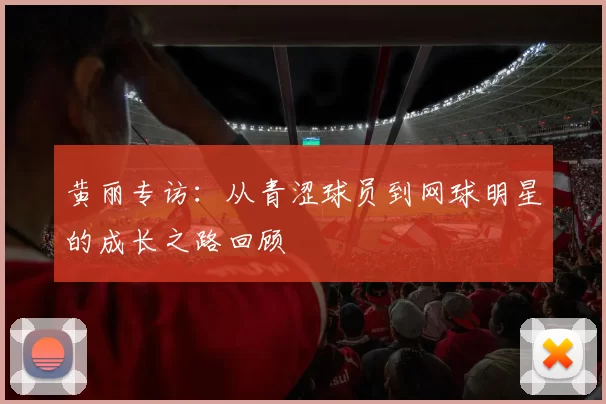 黄丽专访：从青涩球员到网球明星的成长之路回顾