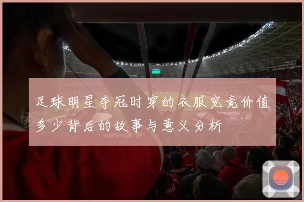 足球明星夺冠时穿的衣服究竟价值多少背后的故事与意义分析